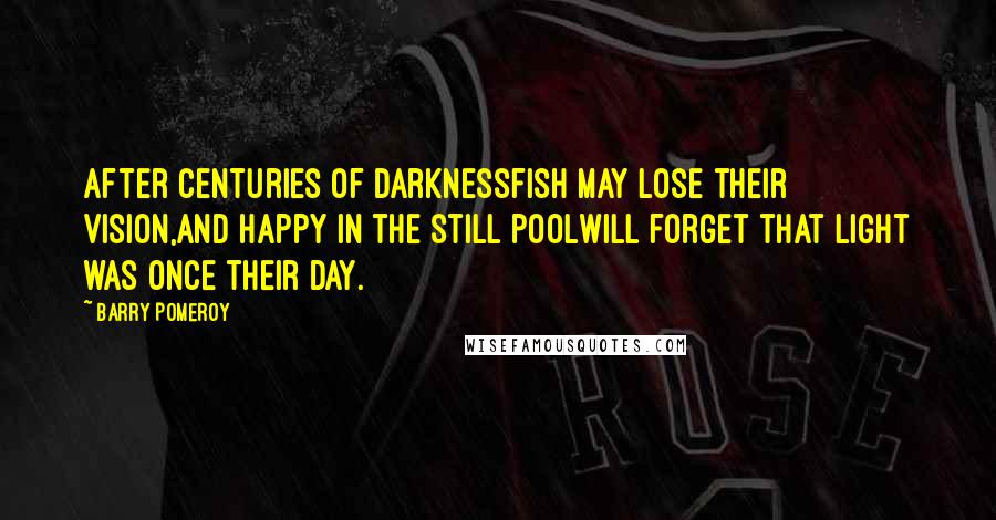 Barry Pomeroy Quotes: After centuries of darknessfish may lose their vision,and happy in the still poolwill forget that light was once their day.