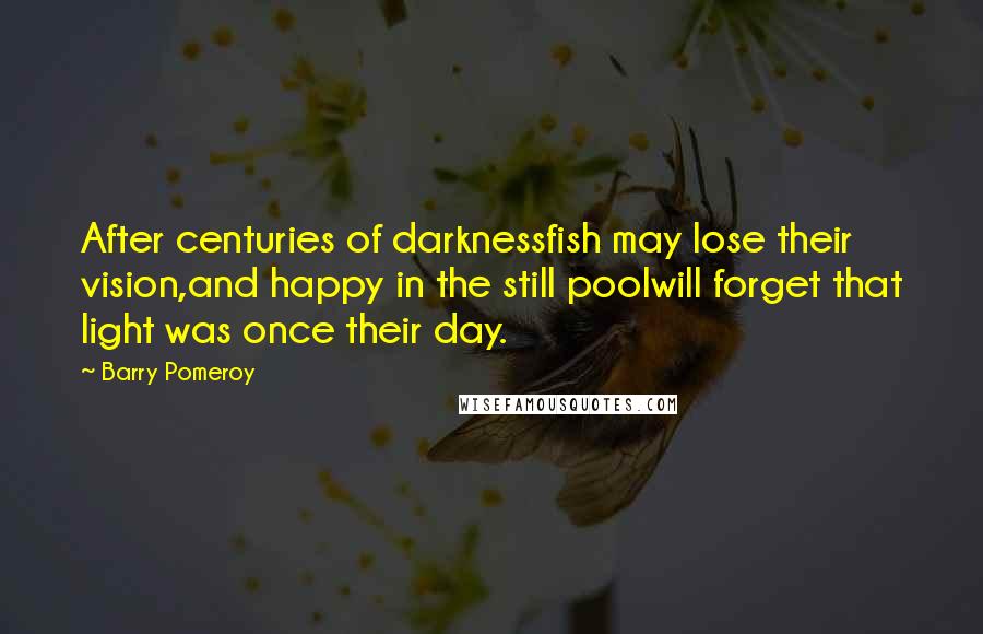 Barry Pomeroy Quotes: After centuries of darknessfish may lose their vision,and happy in the still poolwill forget that light was once their day.