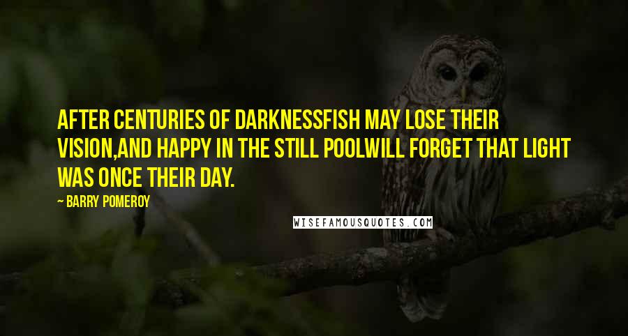 Barry Pomeroy Quotes: After centuries of darknessfish may lose their vision,and happy in the still poolwill forget that light was once their day.