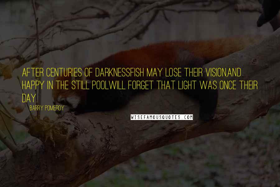 Barry Pomeroy Quotes: After centuries of darknessfish may lose their vision,and happy in the still poolwill forget that light was once their day.