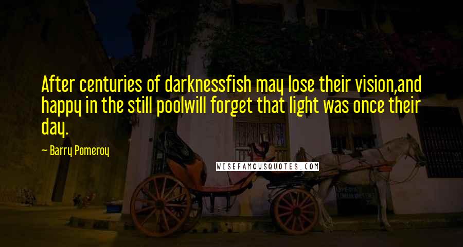 Barry Pomeroy Quotes: After centuries of darknessfish may lose their vision,and happy in the still poolwill forget that light was once their day.