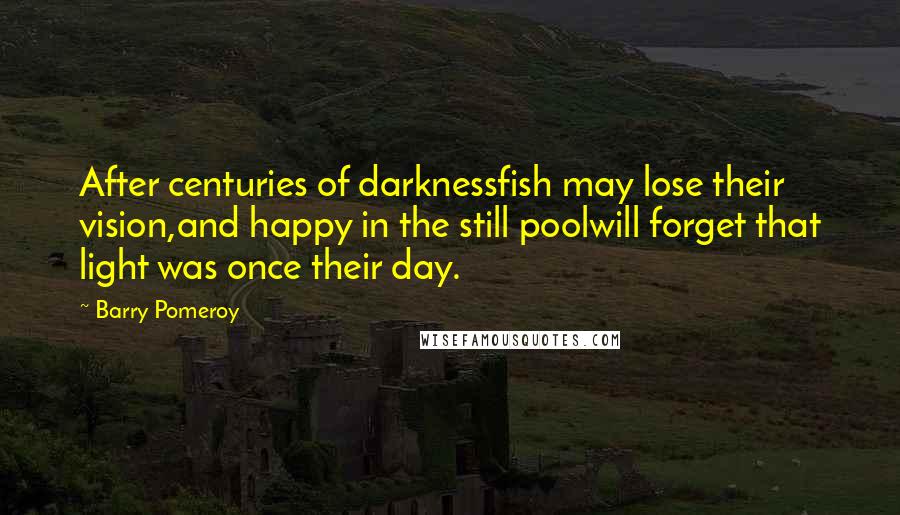 Barry Pomeroy Quotes: After centuries of darknessfish may lose their vision,and happy in the still poolwill forget that light was once their day.