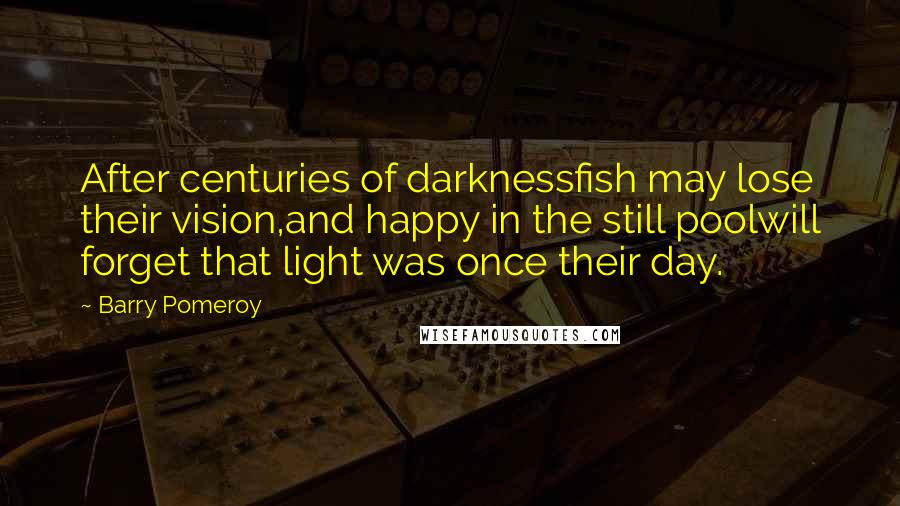 Barry Pomeroy Quotes: After centuries of darknessfish may lose their vision,and happy in the still poolwill forget that light was once their day.