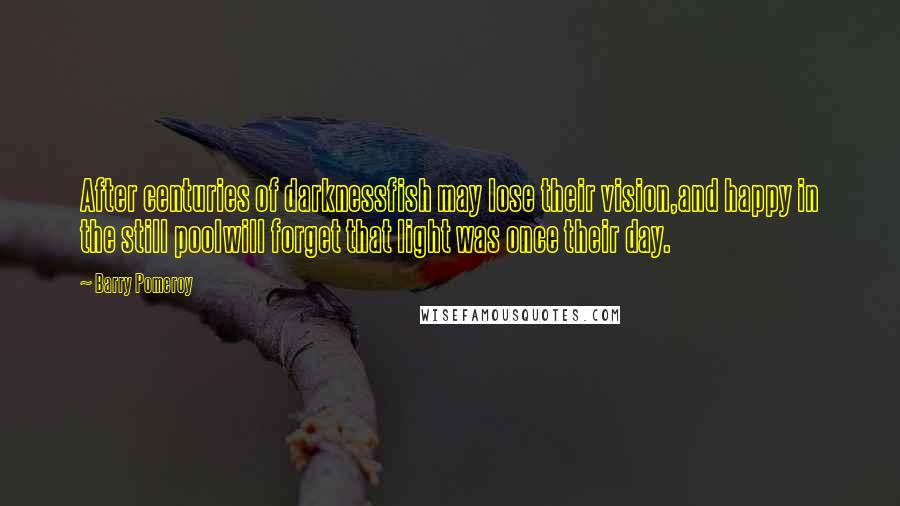 Barry Pomeroy Quotes: After centuries of darknessfish may lose their vision,and happy in the still poolwill forget that light was once their day.