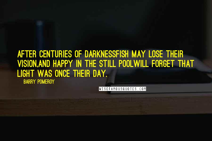 Barry Pomeroy Quotes: After centuries of darknessfish may lose their vision,and happy in the still poolwill forget that light was once their day.