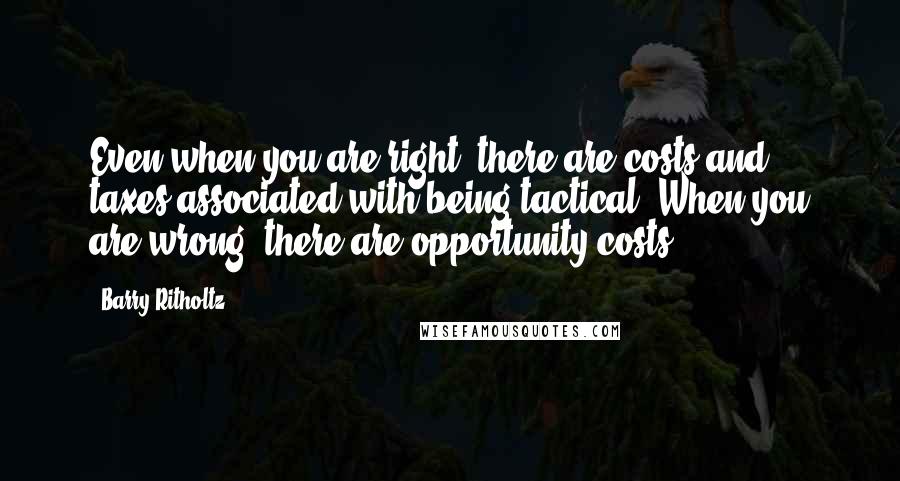 Barry Ritholtz Quotes: Even when you are right, there are costs and taxes associated with being tactical. When you are wrong, there are opportunity costs.