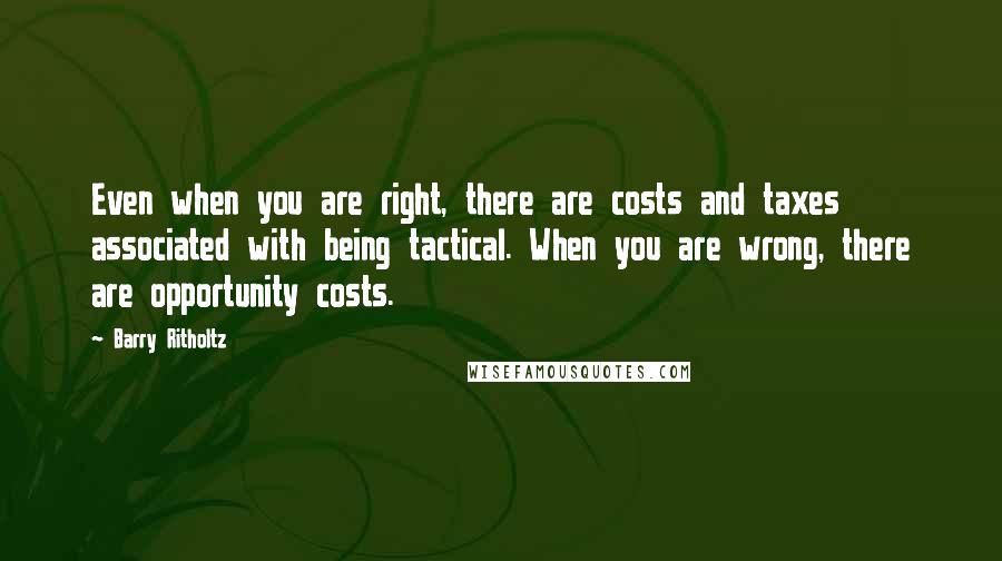 Barry Ritholtz Quotes: Even when you are right, there are costs and taxes associated with being tactical. When you are wrong, there are opportunity costs.