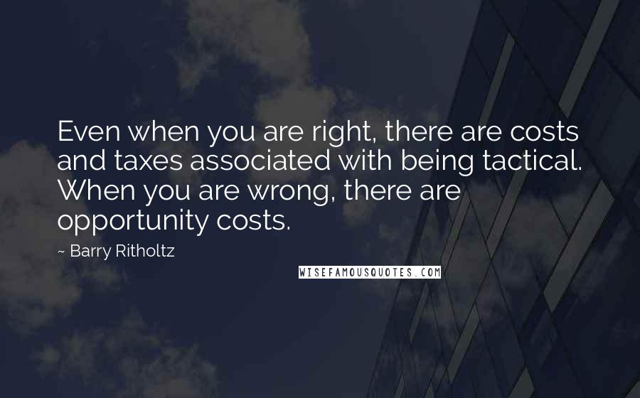 Barry Ritholtz Quotes: Even when you are right, there are costs and taxes associated with being tactical. When you are wrong, there are opportunity costs.