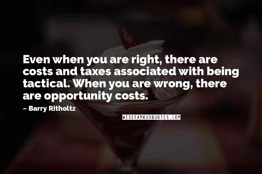 Barry Ritholtz Quotes: Even when you are right, there are costs and taxes associated with being tactical. When you are wrong, there are opportunity costs.