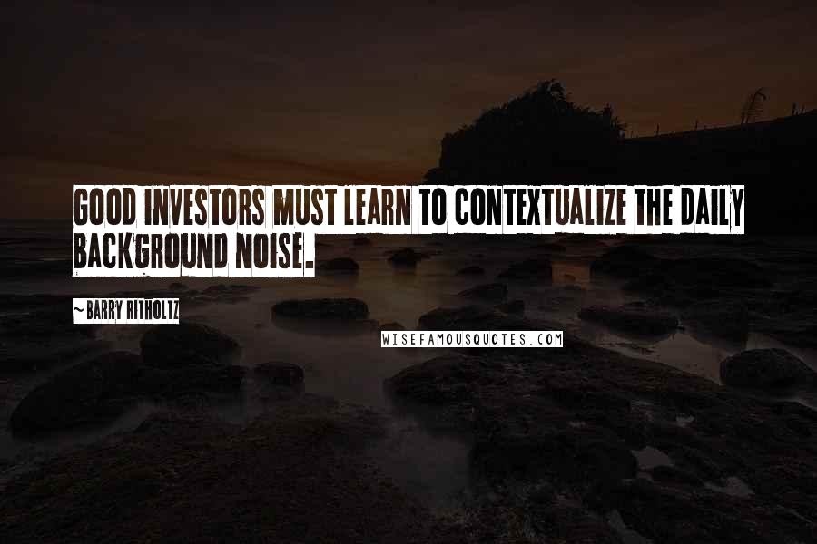 Barry Ritholtz Quotes: Good investors must learn to contextualize the daily background noise.