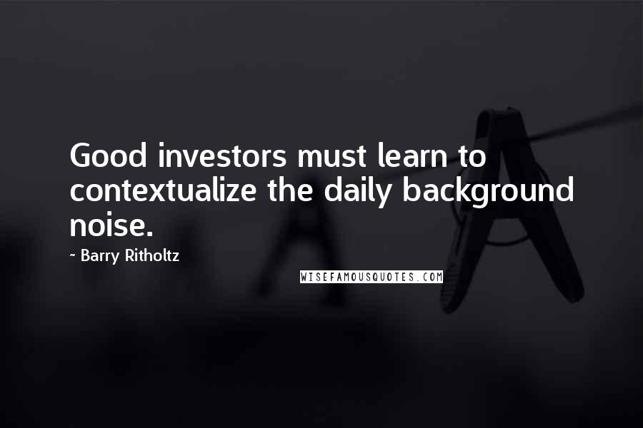 Barry Ritholtz Quotes: Good investors must learn to contextualize the daily background noise.