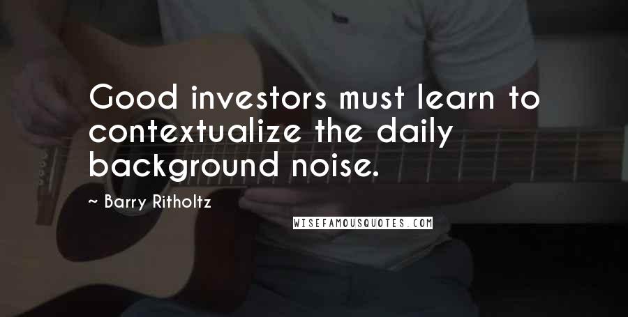 Barry Ritholtz Quotes: Good investors must learn to contextualize the daily background noise.