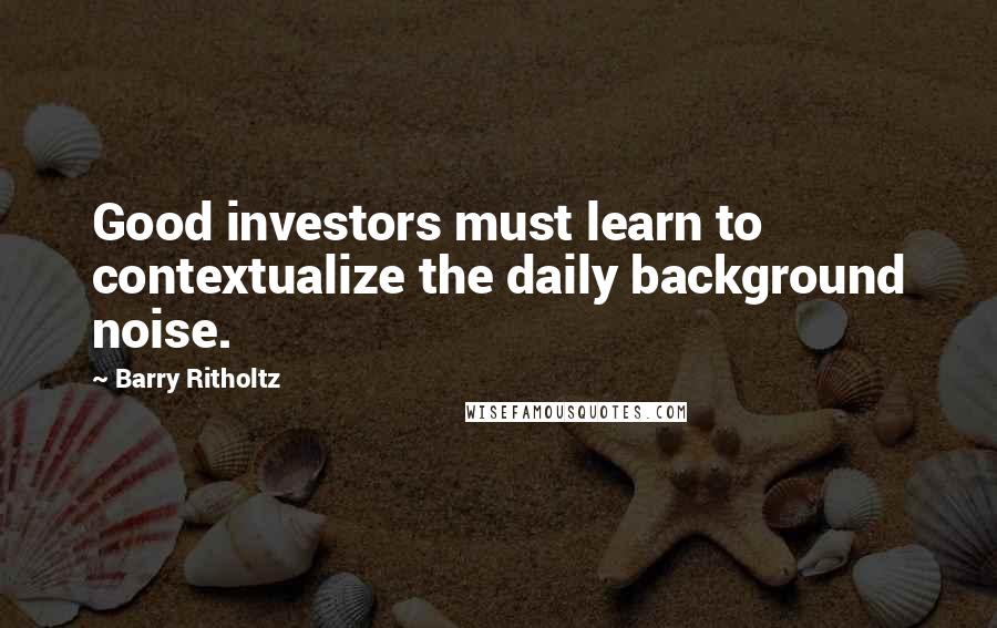 Barry Ritholtz Quotes: Good investors must learn to contextualize the daily background noise.