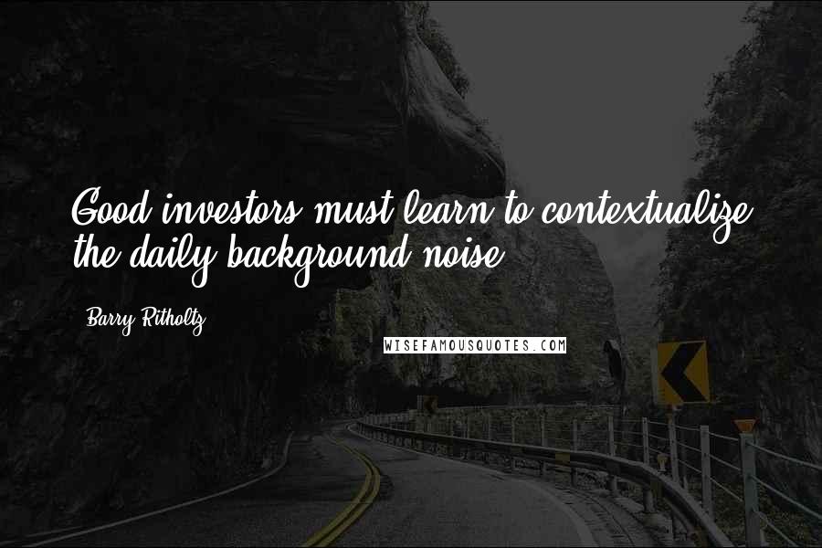 Barry Ritholtz Quotes: Good investors must learn to contextualize the daily background noise.