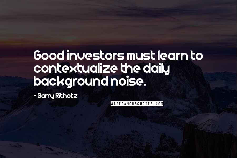 Barry Ritholtz Quotes: Good investors must learn to contextualize the daily background noise.