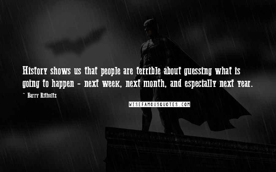 Barry Ritholtz Quotes: History shows us that people are terrible about guessing what is going to happen - next week, next month, and especially next year.