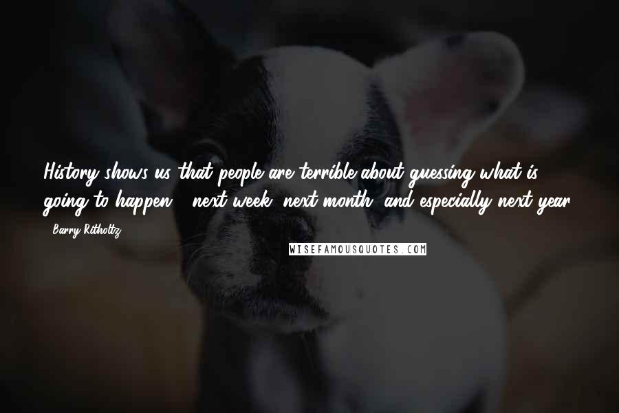 Barry Ritholtz Quotes: History shows us that people are terrible about guessing what is going to happen - next week, next month, and especially next year.