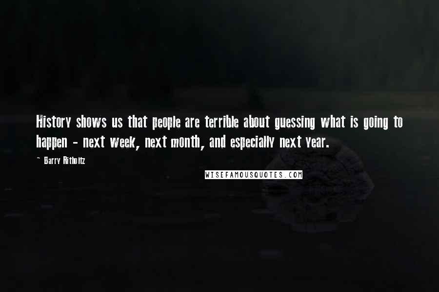 Barry Ritholtz Quotes: History shows us that people are terrible about guessing what is going to happen - next week, next month, and especially next year.