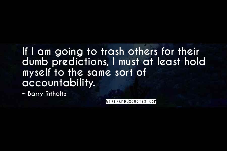 Barry Ritholtz Quotes: If I am going to trash others for their dumb predictions, I must at least hold myself to the same sort of accountability.