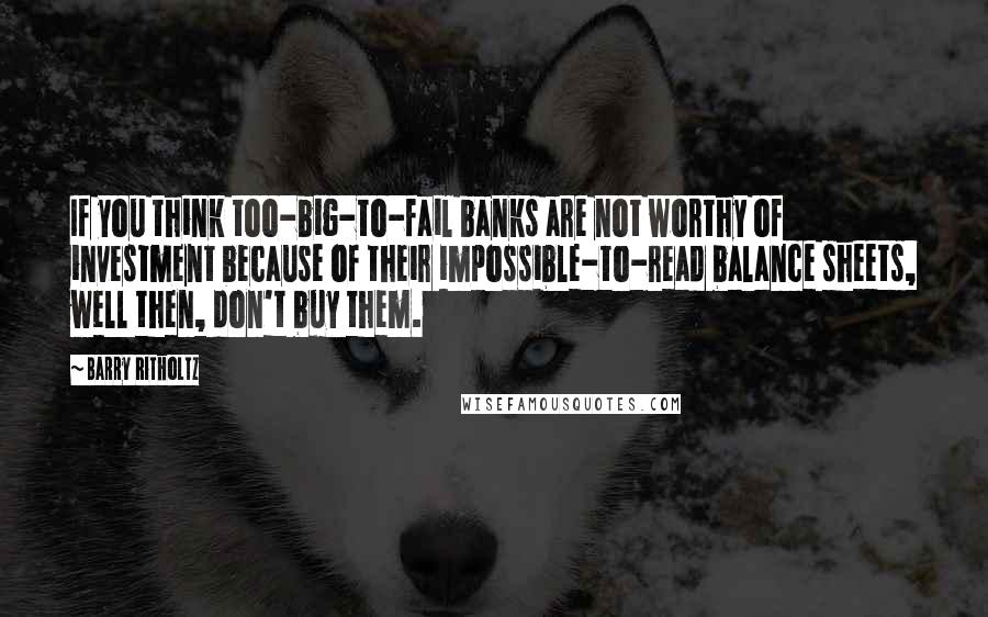 Barry Ritholtz Quotes: If you think too-big-to-fail banks are not worthy of investment because of their impossible-to-read balance sheets, well then, don't buy them.