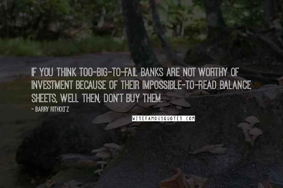 Barry Ritholtz Quotes: If you think too-big-to-fail banks are not worthy of investment because of their impossible-to-read balance sheets, well then, don't buy them.