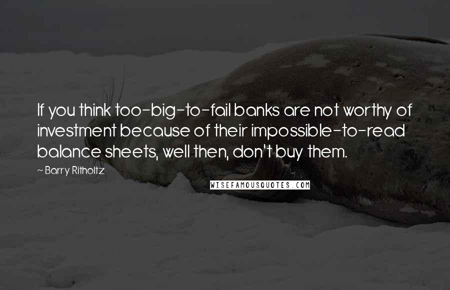 Barry Ritholtz Quotes: If you think too-big-to-fail banks are not worthy of investment because of their impossible-to-read balance sheets, well then, don't buy them.