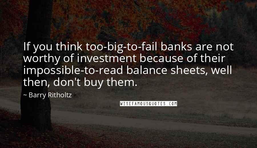 Barry Ritholtz Quotes: If you think too-big-to-fail banks are not worthy of investment because of their impossible-to-read balance sheets, well then, don't buy them.