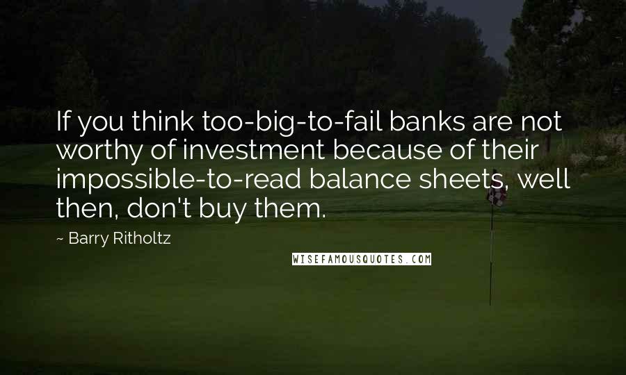 Barry Ritholtz Quotes: If you think too-big-to-fail banks are not worthy of investment because of their impossible-to-read balance sheets, well then, don't buy them.