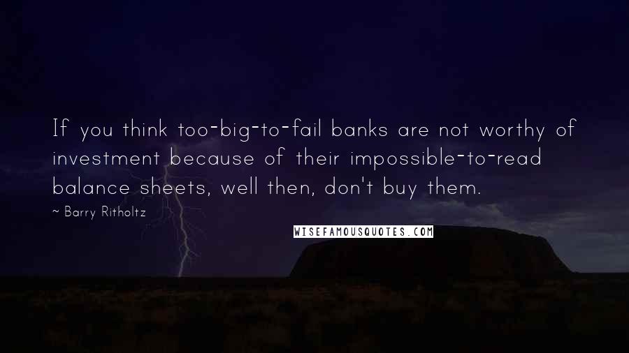 Barry Ritholtz Quotes: If you think too-big-to-fail banks are not worthy of investment because of their impossible-to-read balance sheets, well then, don't buy them.