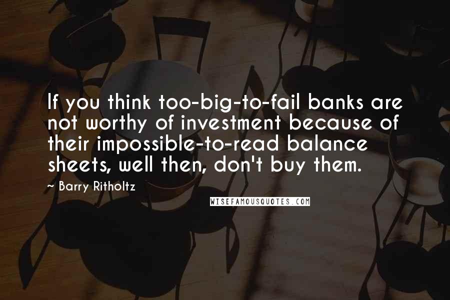 Barry Ritholtz Quotes: If you think too-big-to-fail banks are not worthy of investment because of their impossible-to-read balance sheets, well then, don't buy them.