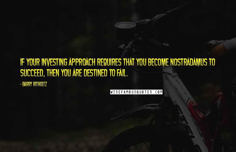 Barry Ritholtz Quotes: If your investing approach requires that you become Nostradamus to succeed, then you are destined to fail.