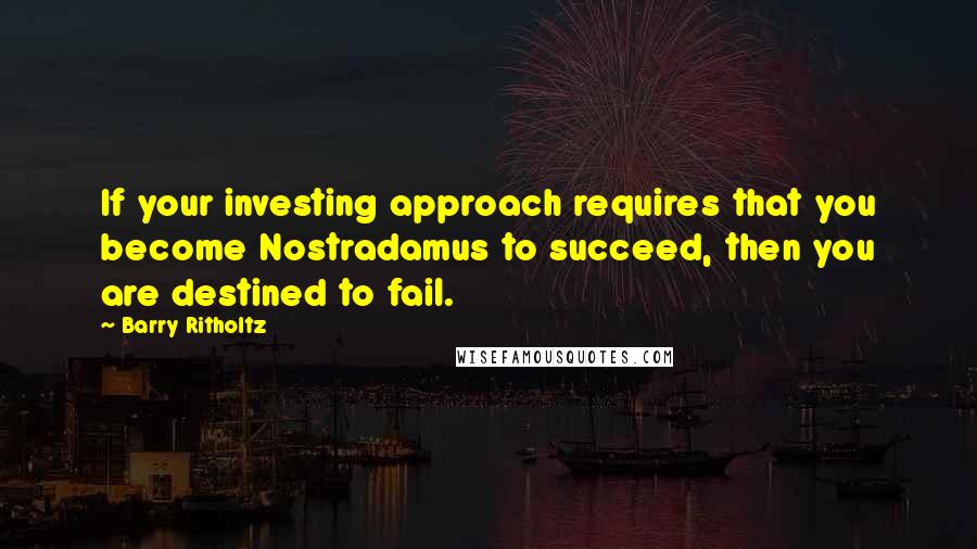 Barry Ritholtz Quotes: If your investing approach requires that you become Nostradamus to succeed, then you are destined to fail.