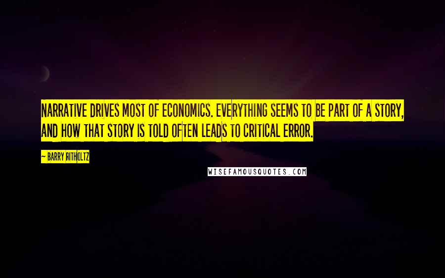 Barry Ritholtz Quotes: Narrative drives most of economics. Everything seems to be part of a story, and how that story is told often leads to critical error.