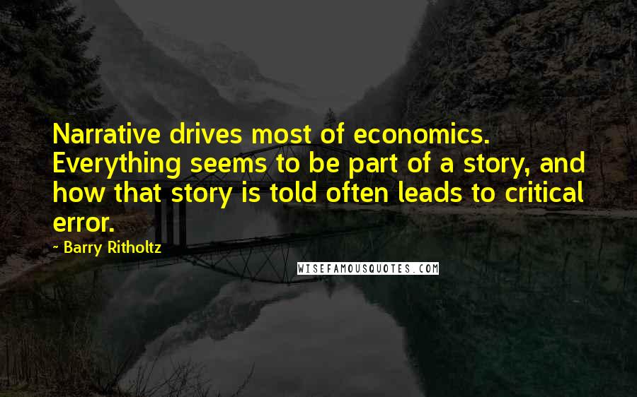 Barry Ritholtz Quotes: Narrative drives most of economics. Everything seems to be part of a story, and how that story is told often leads to critical error.