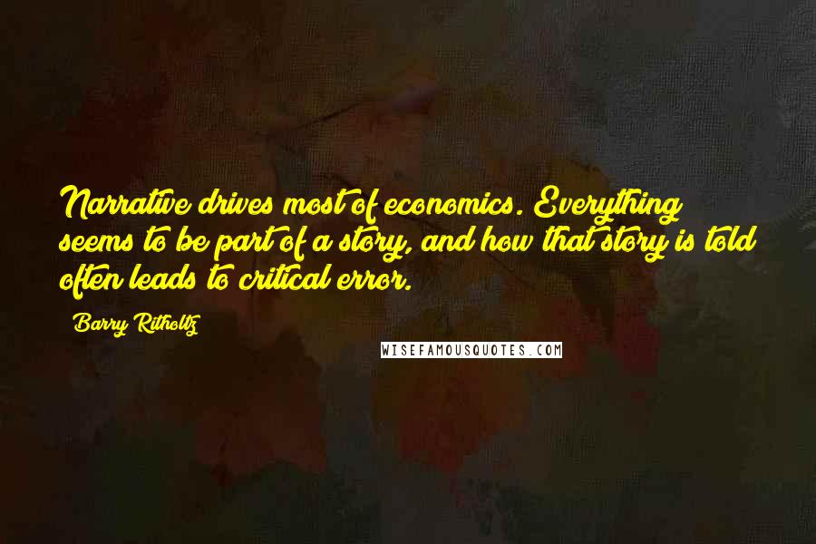 Barry Ritholtz Quotes: Narrative drives most of economics. Everything seems to be part of a story, and how that story is told often leads to critical error.