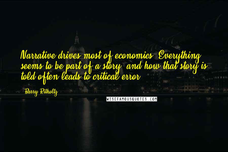 Barry Ritholtz Quotes: Narrative drives most of economics. Everything seems to be part of a story, and how that story is told often leads to critical error.