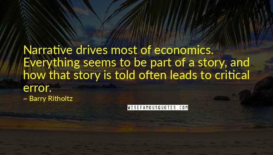 Barry Ritholtz Quotes: Narrative drives most of economics. Everything seems to be part of a story, and how that story is told often leads to critical error.