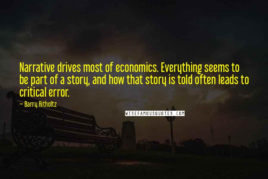 Barry Ritholtz Quotes: Narrative drives most of economics. Everything seems to be part of a story, and how that story is told often leads to critical error.