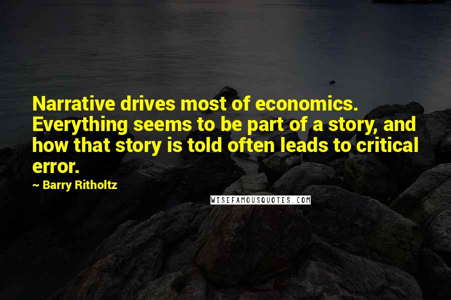 Barry Ritholtz Quotes: Narrative drives most of economics. Everything seems to be part of a story, and how that story is told often leads to critical error.