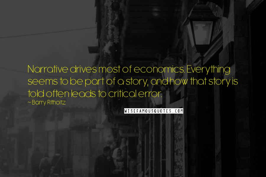 Barry Ritholtz Quotes: Narrative drives most of economics. Everything seems to be part of a story, and how that story is told often leads to critical error.