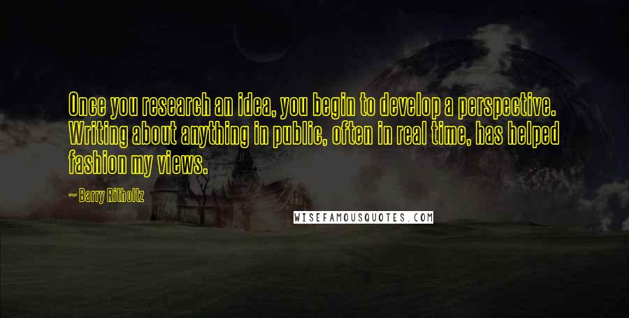 Barry Ritholtz Quotes: Once you research an idea, you begin to develop a perspective. Writing about anything in public, often in real time, has helped fashion my views.