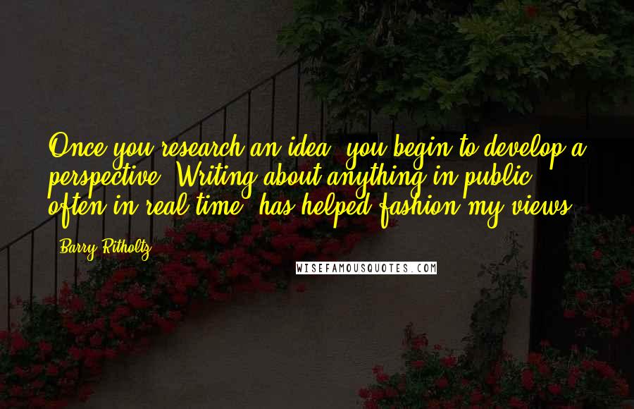 Barry Ritholtz Quotes: Once you research an idea, you begin to develop a perspective. Writing about anything in public, often in real time, has helped fashion my views.