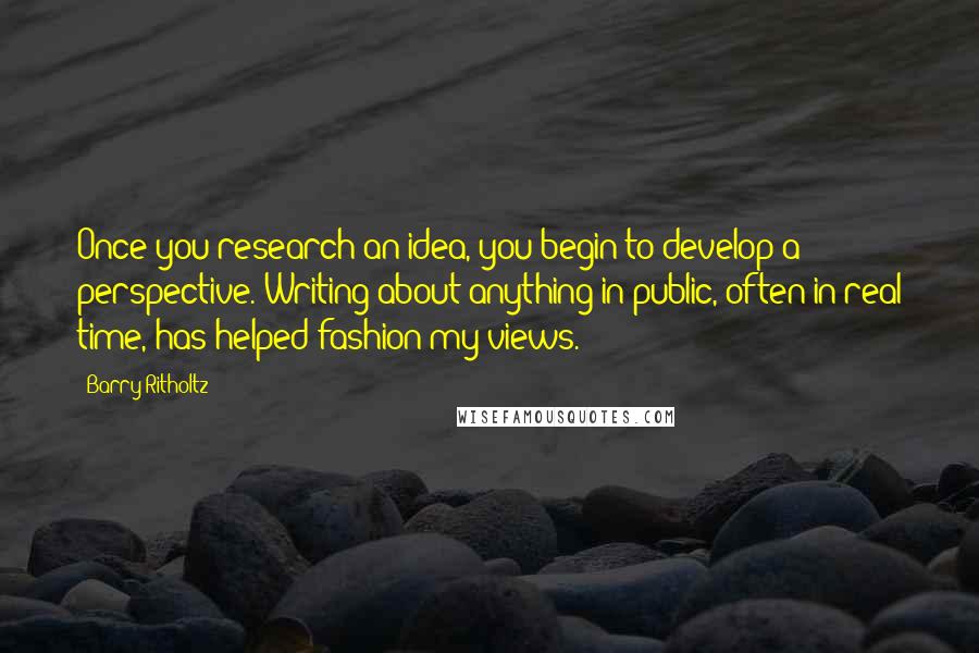 Barry Ritholtz Quotes: Once you research an idea, you begin to develop a perspective. Writing about anything in public, often in real time, has helped fashion my views.