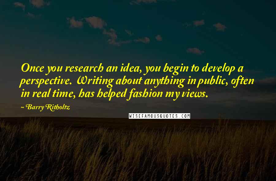 Barry Ritholtz Quotes: Once you research an idea, you begin to develop a perspective. Writing about anything in public, often in real time, has helped fashion my views.