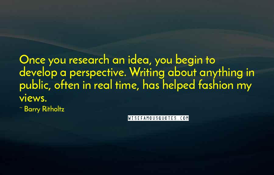 Barry Ritholtz Quotes: Once you research an idea, you begin to develop a perspective. Writing about anything in public, often in real time, has helped fashion my views.