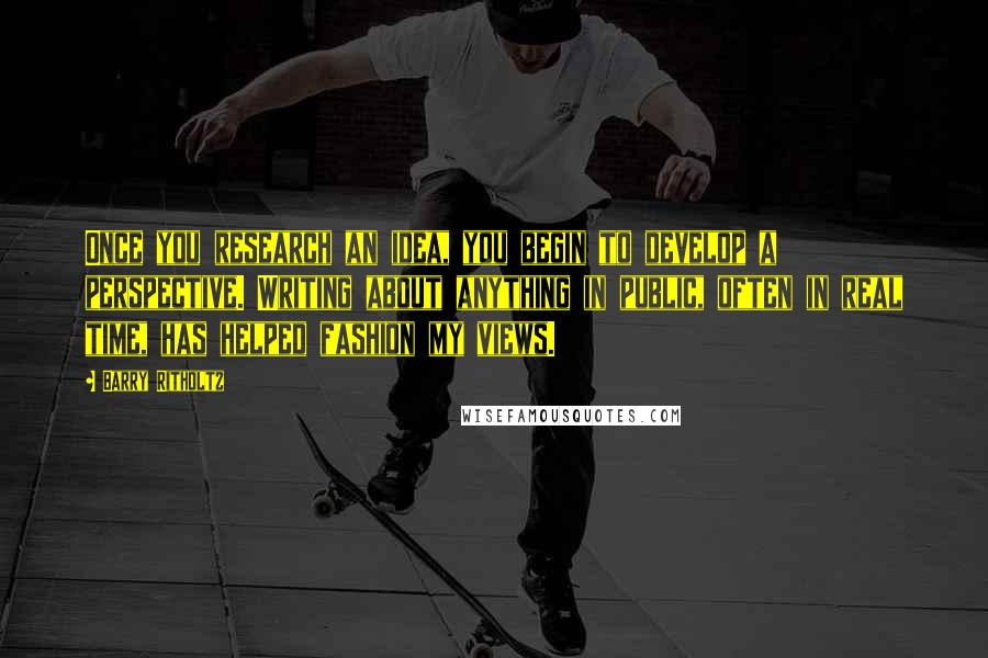 Barry Ritholtz Quotes: Once you research an idea, you begin to develop a perspective. Writing about anything in public, often in real time, has helped fashion my views.
