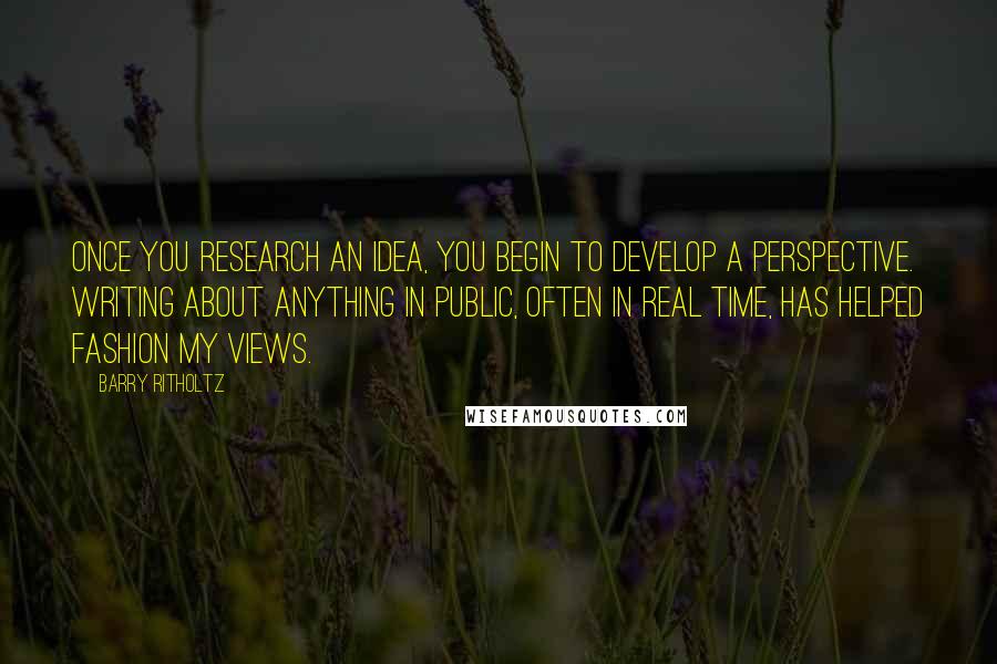 Barry Ritholtz Quotes: Once you research an idea, you begin to develop a perspective. Writing about anything in public, often in real time, has helped fashion my views.