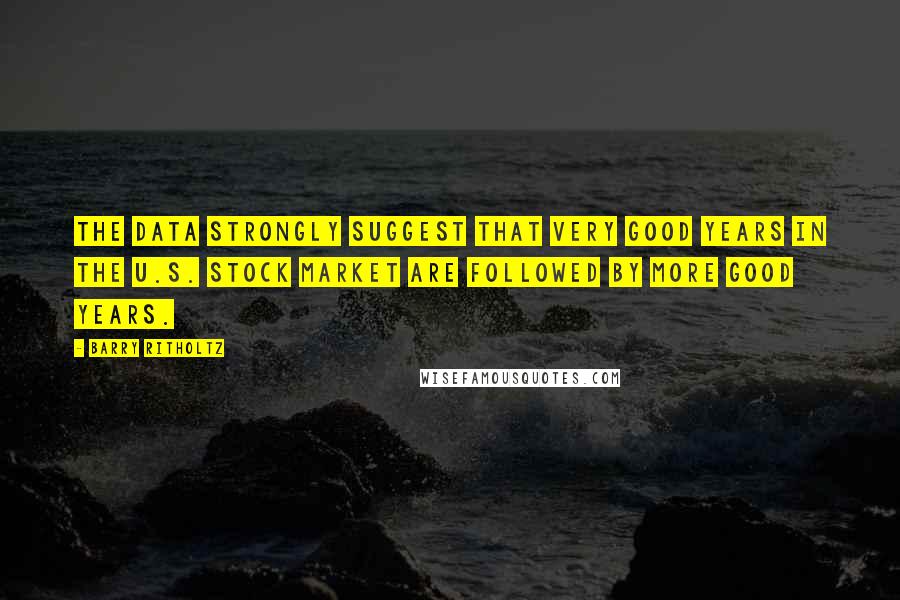 Barry Ritholtz Quotes: The data strongly suggest that very good years in the U.S. stock market are followed by more good years.