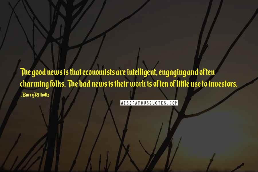 Barry Ritholtz Quotes: The good news is that economists are intelligent, engaging and often charming folks. The bad news is their work is often of little use to investors.