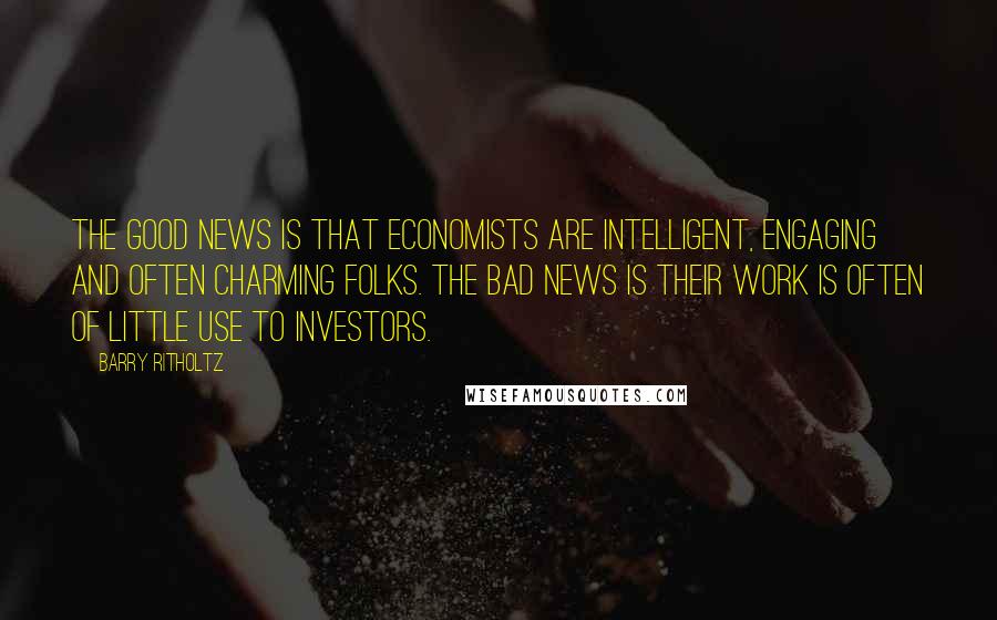 Barry Ritholtz Quotes: The good news is that economists are intelligent, engaging and often charming folks. The bad news is their work is often of little use to investors.